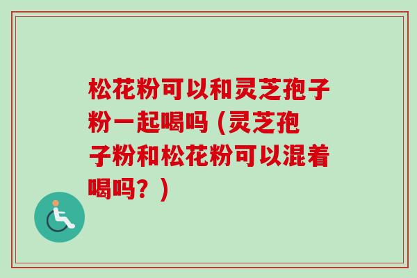 松花粉可以和灵芝孢子粉一起喝吗 (灵芝孢子粉和松花粉可以混着喝吗？)