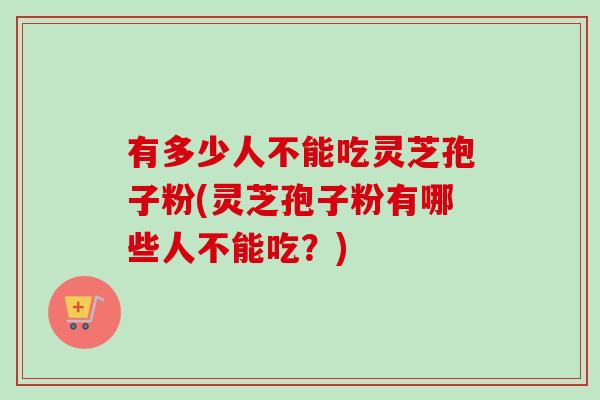 有多少人不能吃灵芝孢子粉(灵芝孢子粉有哪些人不能吃？)