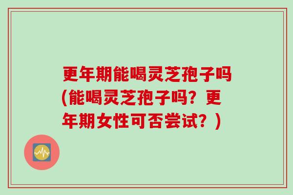 更年期能喝灵芝孢子吗(能喝灵芝孢子吗？更年期女性可否尝试？)