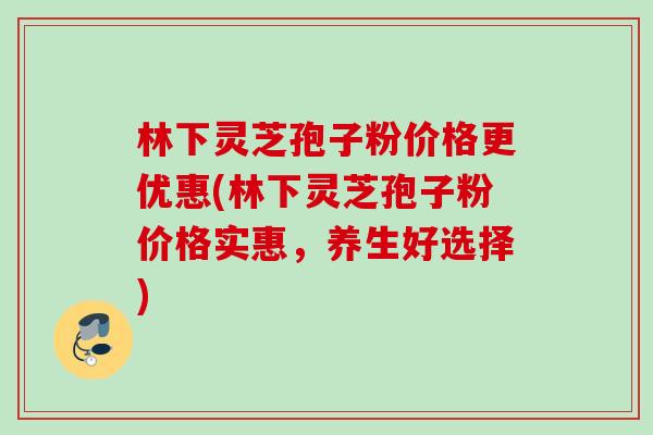 林下灵芝孢子粉价格更优惠(林下灵芝孢子粉价格实惠，养生好选择)