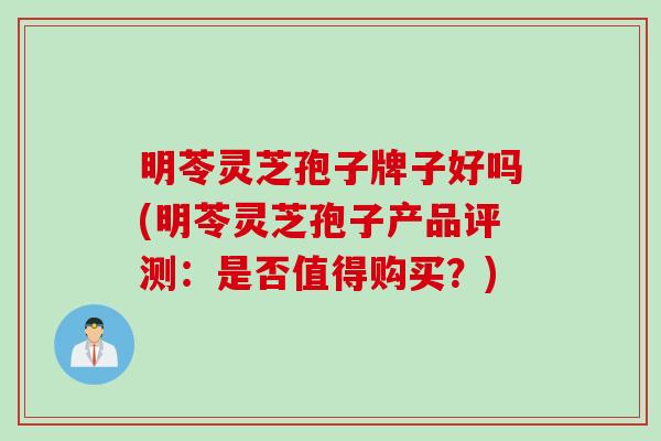 明苓灵芝孢子牌子好吗(明苓灵芝孢子产品评测：是否值得购买？)
