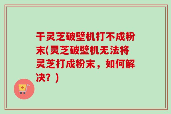 干灵芝破壁机打不成粉末(灵芝破壁机无法将灵芝打成粉末，如何解决？)