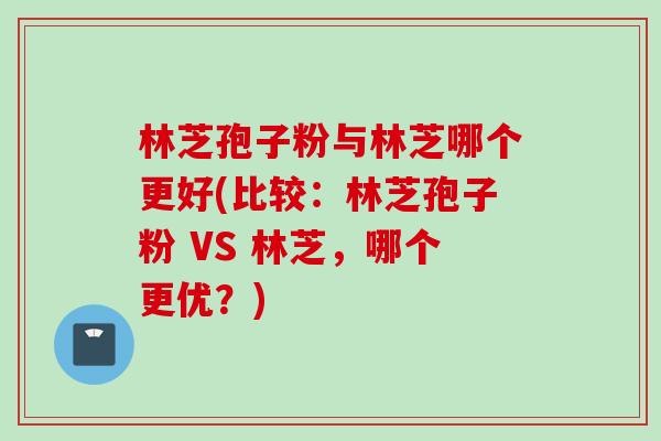 林芝孢子粉与林芝哪个更好(比较：林芝孢子粉 VS 林芝，哪个更优？)