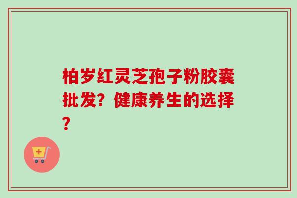 柏岁红灵芝孢子粉胶囊批发？健康养生的选择？