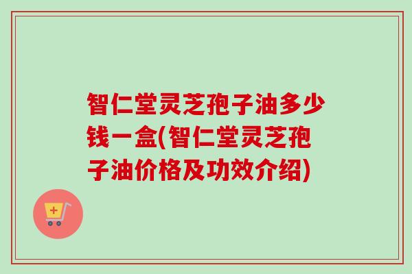 智仁堂灵芝孢子油多少钱一盒(智仁堂灵芝孢子油价格及功效介绍) 智仁堂灵芝孢子油多少钱一盒(智仁堂灵芝孢子油价格及功效介绍)