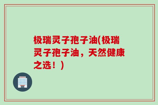 极瑞灵子孢子油(极瑞灵子孢子油，天然健康之选！)