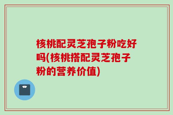 核桃配灵芝孢子粉吃好吗(核桃搭配灵芝孢子粉的营养价值)