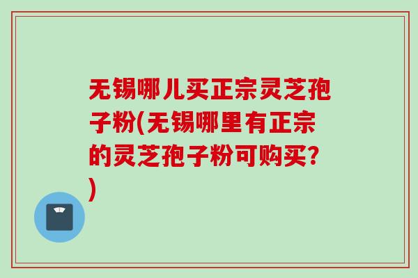 无锡哪儿买正宗灵芝孢子粉(无锡哪里有正宗的灵芝孢子粉可购买？)