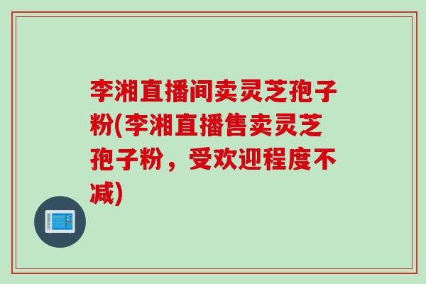 李湘直播间卖灵芝孢子粉(李湘直播售卖灵芝孢子粉，受欢迎程度不减)