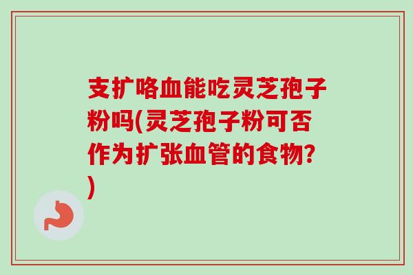 支扩咯血能吃灵芝孢子粉吗(灵芝孢子粉可否作为扩张血管的食物？)