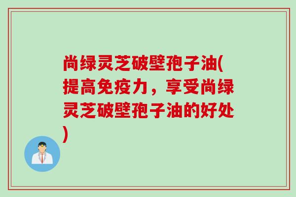 尚绿灵芝破壁孢子油(提高免疫力，享受尚绿灵芝破壁孢子油的好处)