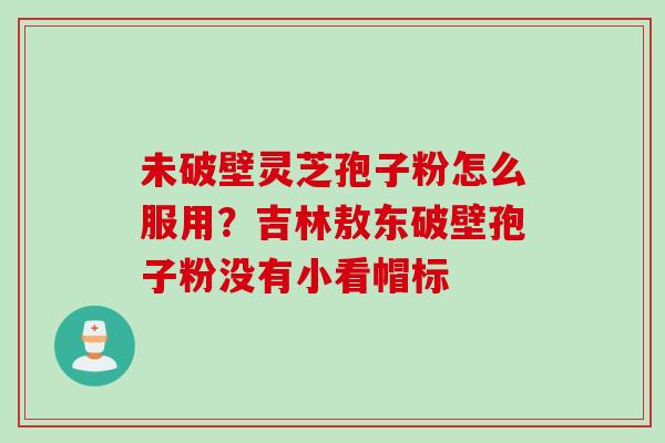 未破壁灵芝孢子粉怎么服用？吉林敖东破壁孢子粉没有小看帽标