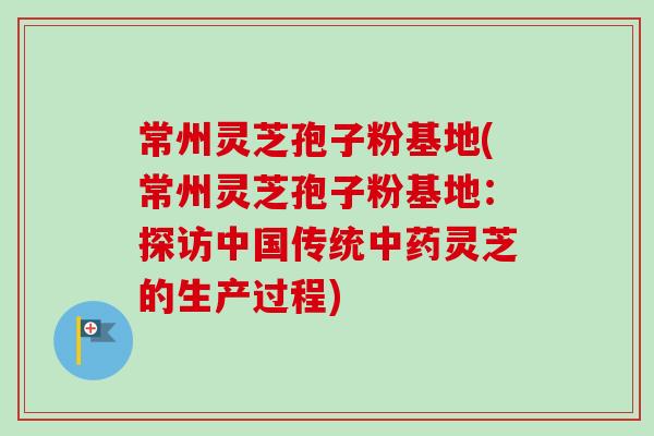 常州灵芝孢子粉基地(常州灵芝孢子粉基地：探访中国传统中药灵芝的生产过程)