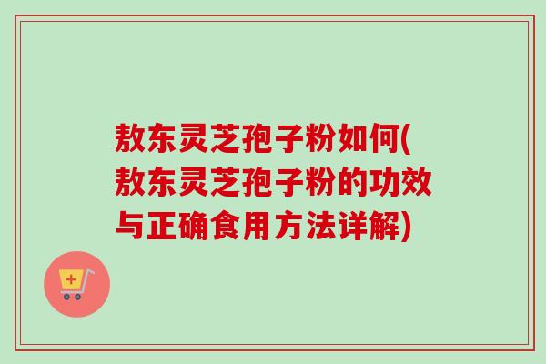 敖东灵芝孢子粉如何(敖东灵芝孢子粉的功效与正确食用方法详解)