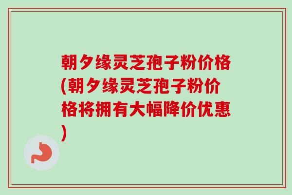 朝夕缘灵芝孢子粉价格(朝夕缘灵芝孢子粉价格将拥有大幅降价优惠)