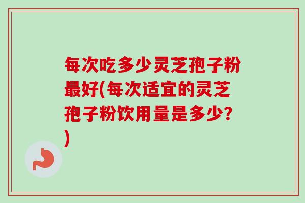 每次吃多少灵芝孢子粉最好(每次适宜的灵芝孢子粉饮用量是多少？)