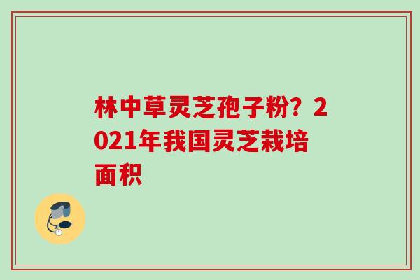 林中草灵芝孢子粉？2021年我国灵芝栽培面积