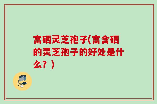 富硒灵芝孢子(富含硒的灵芝孢子的好处是什么？)