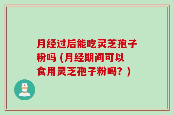 月经过后能吃灵芝孢子粉吗 (月经期间可以食用灵芝孢子粉吗？)