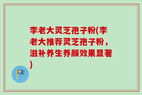 李老大灵芝孢子粉(李老大推荐灵芝孢子粉，滋补养生养颜效果显著)