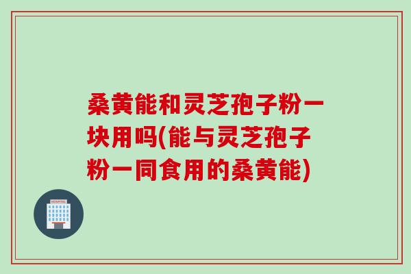 桑黄能和灵芝孢子粉一块用吗(能与灵芝孢子粉一同食用的桑黄能)