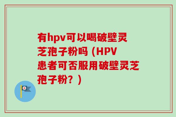 有hpv可以喝破壁灵芝孢子粉吗 (HPV患者可否服用破壁灵芝孢子粉？)