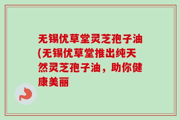 无锡优草堂灵芝孢子油(无锡优草堂推出纯天然灵芝孢子油,助你健康美丽 无锡优草堂灵芝孢子油(无锡优草堂推出纯天然灵芝孢子油,助你健康美丽