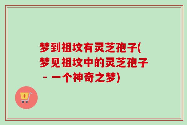 梦到祖坟有灵芝孢子(梦见祖坟中的灵芝孢子 - 一个神奇之梦)