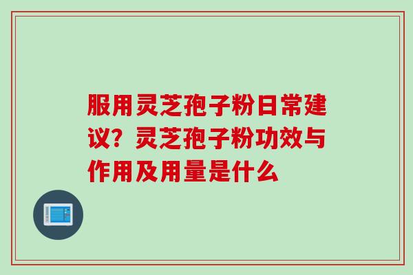 服用灵芝孢子粉日常建议？灵芝孢子粉功效与作用及用量是什么