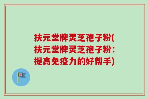 扶元堂牌灵芝孢子粉(扶元堂牌灵芝孢子粉：提高免疫力的好帮手)