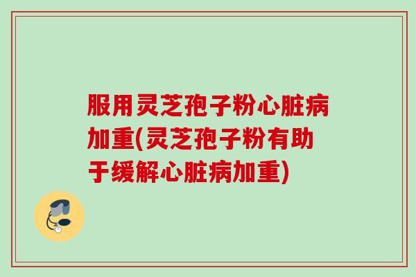 服用灵芝孢子粉心脏病加重(灵芝孢子粉有助于缓解心脏病加重)