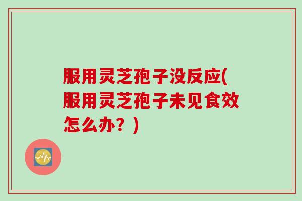 服用灵芝孢子没反应(服用灵芝孢子未见食效怎么办？)