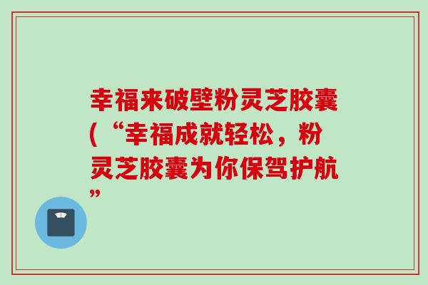 幸福来破壁粉灵芝胶囊(“幸福成就轻松，粉灵芝胶囊为你保驾护航”