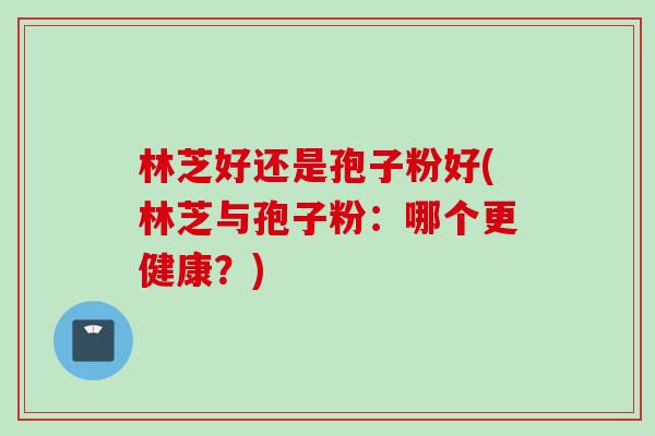 林芝好还是孢子粉好(林芝与孢子粉：哪个更健康？)