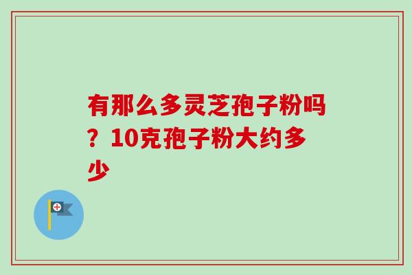 有那么多灵芝孢子粉吗?10克孢子粉大约多少 有那么多灵芝孢子粉吗?10克孢子粉大约多少