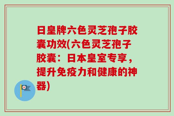 日皇牌六色灵芝孢子胶囊功效(六色灵芝孢子胶囊:日本皇室专享,提升免疫力和健康的神器) 日皇牌六色灵芝孢子胶囊功效(六色灵芝孢子胶囊:日本皇室专享,提升免疫力和健康的神器)