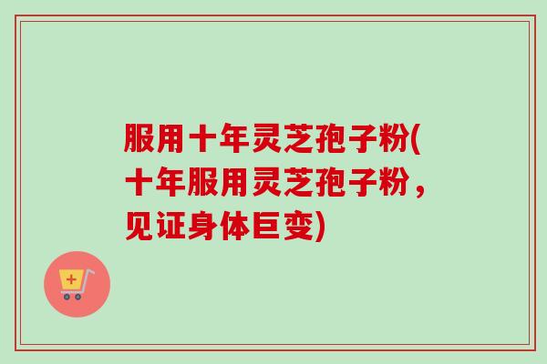 服用十年灵芝孢子粉(十年服用灵芝孢子粉，见证身体巨变)