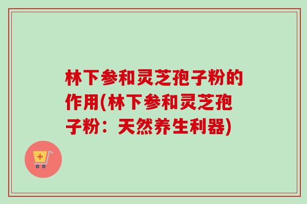 林下参和灵芝孢子粉的作用(林下参和灵芝孢子粉：天然养生利器)