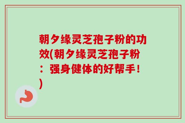 朝夕缘灵芝孢子粉的功效(朝夕缘灵芝孢子粉：强身健体的好帮手！)