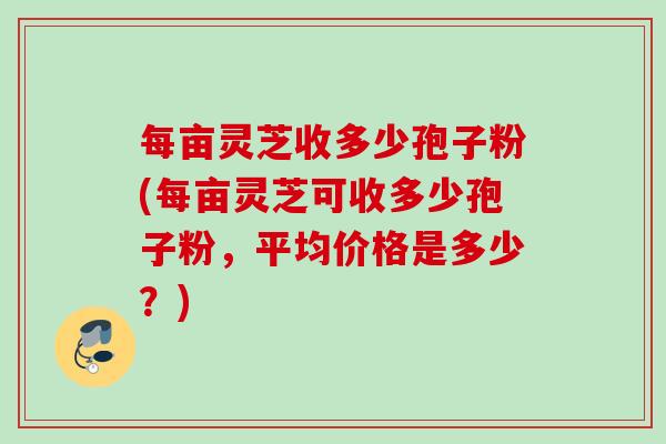 每亩灵芝收多少孢子粉(每亩灵芝可收多少孢子粉，平均价格是多少？)