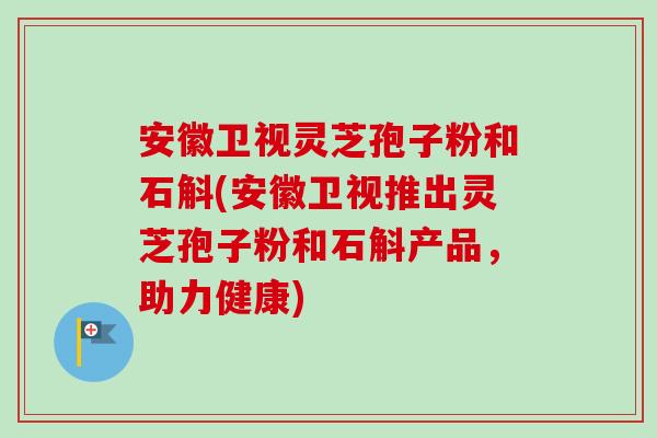 安徽卫视灵芝孢子粉和石斛(安徽卫视推出灵芝孢子粉和石斛产品，助力健康)