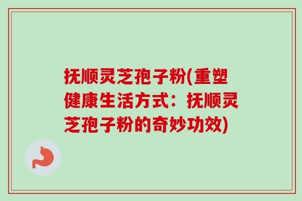 抚顺灵芝孢子粉(重塑健康生活方式：抚顺灵芝孢子粉的奇妙功效)