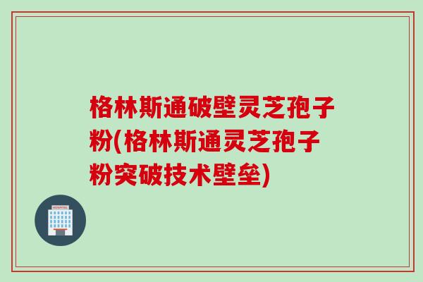 格林斯通破壁灵芝孢子粉(格林斯通灵芝孢子粉突破技术壁垒)