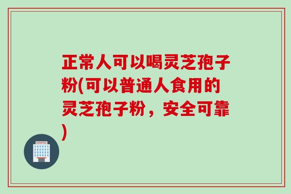 正常人可以喝灵芝孢子粉(可以普通人食用的灵芝孢子粉，安全可靠)