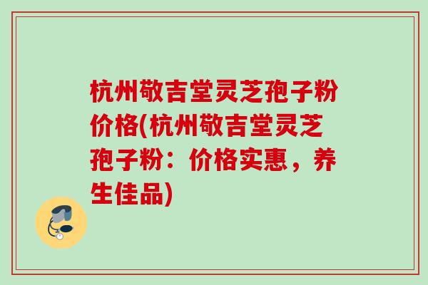 杭州敬吉堂灵芝孢子粉价格(杭州敬吉堂灵芝孢子粉：价格实惠，养生佳品)