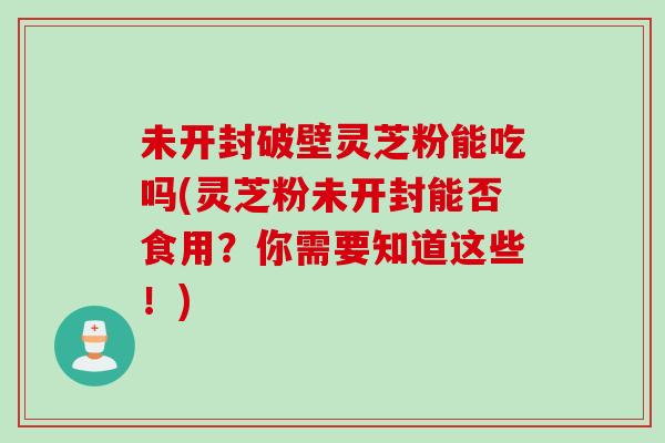未开封破壁灵芝粉能吃吗(灵芝粉未开封能否食用？你需要知道这些！)