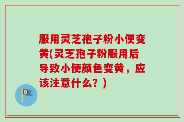 服用灵芝孢子粉小便变黄(灵芝孢子粉服用后导致小便颜色变黄，应该注意什么？)