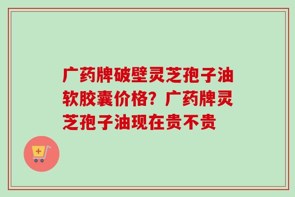 广药牌破壁灵芝孢子油软胶囊价格？广药牌灵芝孢子油现在贵不贵