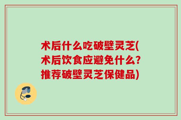 术后什么吃破壁灵芝(术后饮食应避免什么?推荐破壁灵芝保健品) 术后什么吃破壁灵芝(术后饮食应避免什么?推荐破壁灵芝保健品)
