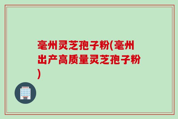 毫州灵芝孢子粉(毫州出产高质量灵芝孢子粉)
